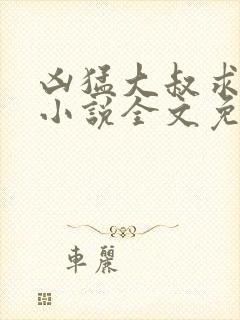 凶猛大叔求放过小说全文免费阅读