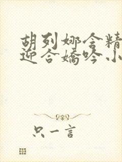 胡列娜含精肉臀迎合娇吟小说