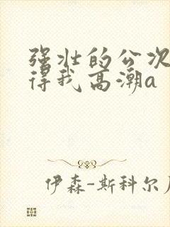 强壮的公次次弄得我高潮a