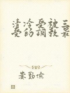 清冷受被三攻一受的调教最新章节更