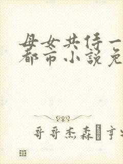 母女共侍一夫的都市小说免费阅读