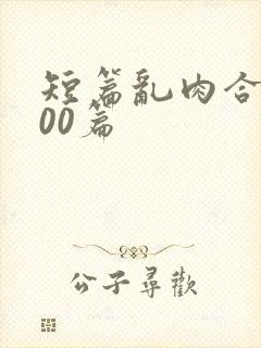 短篇乱肉合集500篇