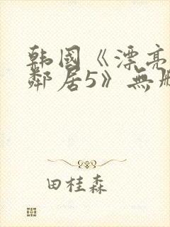 韩国《漂亮的女邻居5》无删减版