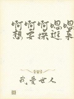 啊啊啊嗯嗯好大想要操进来