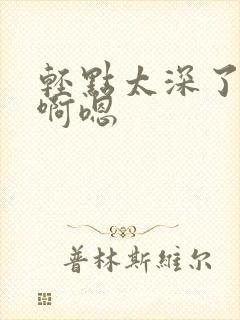 轻点太深了不要啊嗯