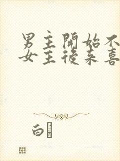 男主开始不喜欢女主后来喜欢的古言