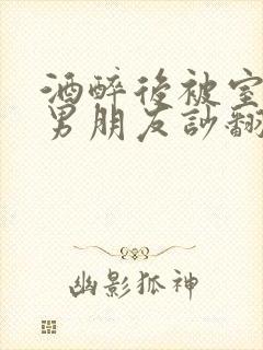 酒醉后被室友的男朋友吵翻了小说