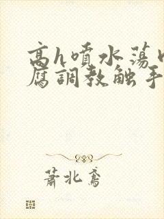 高h喷水荡肉爽腐调教触手