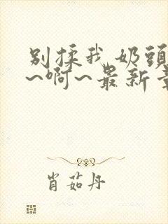 别揉我奶头~嗯~啊~最新章节