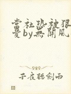 当社恐被狠狠疼爱by无关风全文免费阅