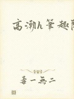 高潮h笔趣阁