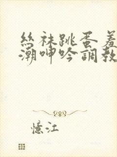 丝袜跳蛋羞耻高潮呻吟调教小说