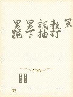 男男调教军警奴跪下抽打