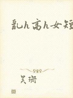 乱h高h女短篇