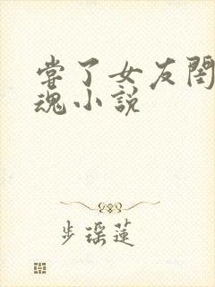 尝了女友闺蜜销魂小说