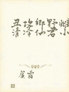 丑攻乡野雌堕的清冷仙君小说阅读