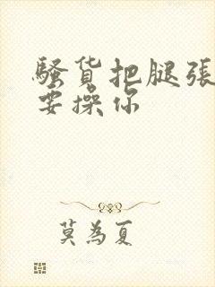 骚货把腿张开我要操你