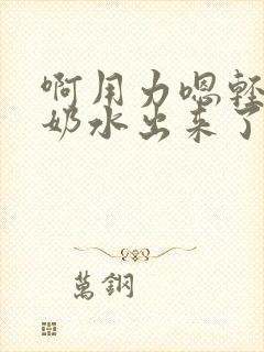 啊用力嗯轻一点奶水出来了小