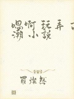 嗯啊 玩弄 高潮 小说