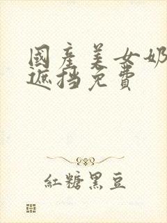 国产美女奶头无遮挡免费