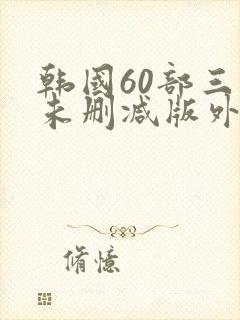 韩国60部三级未删减版外出