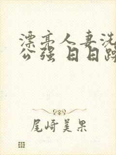 漂亮人妻洗澡被公强 日日躁全集高清完整版