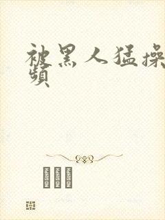 被黑人猛操的视频