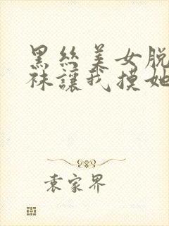 黑丝美女脱下丝袜让我摸她隐私部位