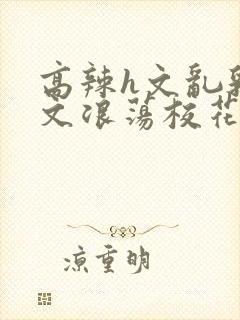 高辣h文乱乳h文浪荡校花