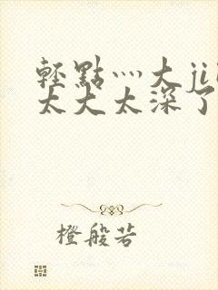 轻点灬大ji巴太大太深了