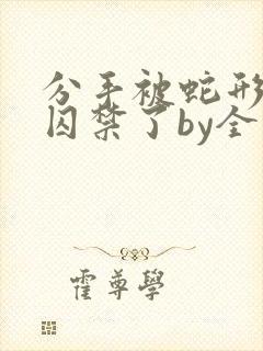 分手被蛇形男友囚禁了by全文阅读