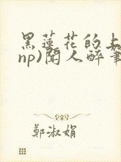 黑莲花的上位(np)闻人醉笔趣阁海棠