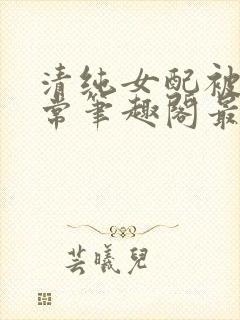 清纯女配被擒日常笔趣阁最新章节更