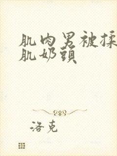 肌肉男被揉捏胸肌奶头