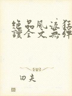 绝品风流狂医阅读全文无弹窗