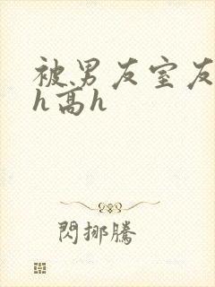 被男友室友强肉h高h