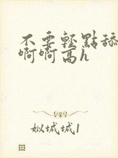 不要轻点舔嗯啊啊啊高h