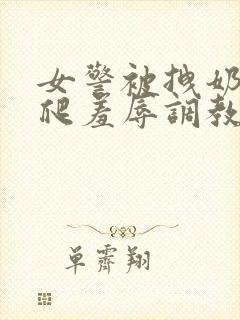 女警被拽奶头跪爬羞辱调教的小说