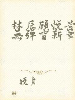 林辰顾悦兮正版无弹窗新笔趣阁