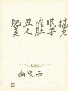 肥丑催眠搞大小美人肚子免费读