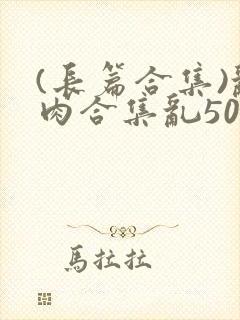 (长篇合集)乱肉合集乱500篇