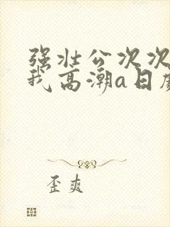 强壮公次次弄得我高潮a日剧