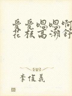 爱爱嗯嗯啊啊舔花核高潮舒服