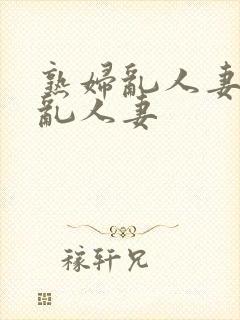 熟妇乱人妻熟妇乱人妻