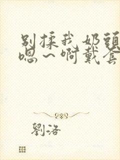 别揉我奶头c我嗯～啊戴套