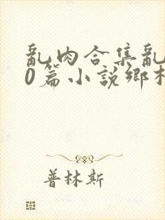 乱肉合集乱500篇小说乡村