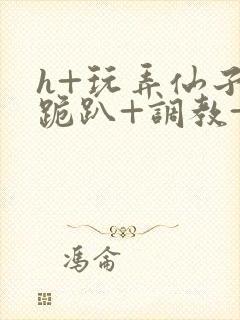 h+玩弄仙子+跪趴+调教+嗯啊