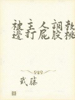 被主人调教边c边打屁股桃子