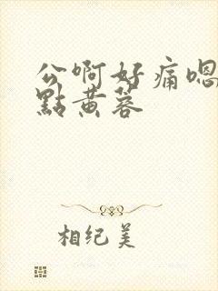 公啊好痛嗯轻一点黄蓉
