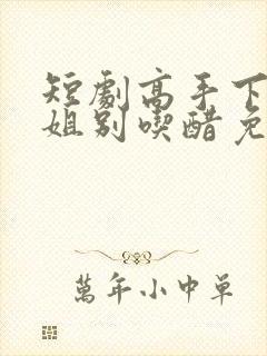 短剧高手下山师姐别吃醋免费观看